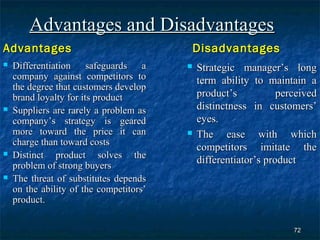Advantages and Disadvantages
Advantages                                   Disadvantages
   Differentiation safeguards a            Strategic manager’s long
    company against competitors to           term ability to maintain a
    the degree that customers develop
    brand loyalty for its product            product’s           perceived
   Suppliers are rarely a problem as        distinctness in customers’
    company’s strategy is geared             eyes.
    more toward the price it can            The ease with which
    charge than toward costs
                                             competitors imitate the
   Distinct product solves the
                                             differentiator’s product
    problem of strong buyers
   The threat of substitutes depends
    on the ability of the competitors’
    product.


                                                                    72
 