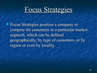 Focus Strategies
   Focus Strategies position a company to
    compete for customers in a particular market
    segment, which can be defined
    geographically, by type of customers, or by
    region or even by locality.




                                                   73
 