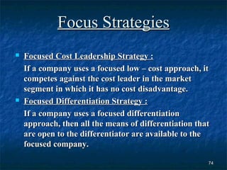 Focus Strategies
   Focused Cost Leadership Strategy :
    If a company uses a focused low – cost approach, it
    competes against the cost leader in the market
    segment in which it has no cost disadvantage.
   Focused Differentiation Strategy :
    If a company uses a focused differentiation
    approach, then all the means of differentiation that
    are open to the differentiator are available to the
    focused company.

                                                       74
 