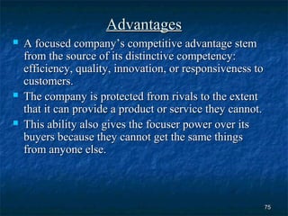 Advantages
   A focused company’s competitive advantage stem
    from the source of its distinctive competency:
    efficiency, quality, innovation, or responsiveness to
    customers.
   The company is protected from rivals to the extent
    that it can provide a product or service they cannot.
   This ability also gives the focuser power over its
    buyers because they cannot get the same things
    from anyone else.



                                                            75
 