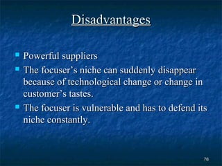 Disadvantages

   Powerful suppliers
   The focuser’s niche can suddenly disappear
    because of technological change or change in
    customer’s tastes.
   The focuser is vulnerable and has to defend its
    niche constantly.


                                                  76
 