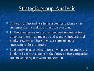 Strategic group Analysis

   Strategic group analysis helps a company identify the
    strategies that its industry rivals are pursuing.
   It allows managers to uncover the most important basis
    of competition in an industry and identify products and
    market segments where they can compete most
    successfully for customers.
   Such analysis also helps to reveal what competencies are
    likely to be most valuable in the future so that companies
    can make the right investment decision.

                                                            78
 