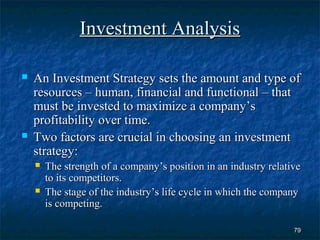 Investment Analysis

   An Investment Strategy sets the amount and type of
    resources – human, financial and functional – that
    must be invested to maximize a company’s
    profitability over time.
   Two factors are crucial in choosing an investment
    strategy:
       The strength of a company’s position in an industry relative
        to its competitors.
       The stage of the industry’s life cycle in which the company
        is competing.

                                                                  79
 