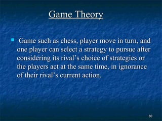 Game Theory

    Game such as chess, player move in turn, and
    one player can select a strategy to pursue after
    considering its rival’s choice of strategies or
    the players act at the same time, in ignorance
    of their rival’s current action.




                                                   80
 