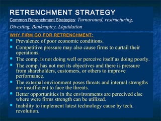 RETRENCHMENT STRATEGY
Common Retrenchment Strategies: Turnaround,   restructuring,
Divesting, Bankruptcy, Liquidation
WHY FIRM GO FOR RETRENCHMENT:
   Prevalence of poor economic conditions.
   Competitive pressure may also cause firms to curtail their
    operations.
   The comp. is not doing well or perceive itself as doing poorly.
   The comp. has not met its objectives and there is pressure
    from shareholders, customers, or others to improve
    performance.
   The external environment poses threats and internal strengths
    are insufficient to face the threats.
   Better opportunities in the environments are perceived else
    where were firms strength can be utilized.
   Inability to implement latest technology cause by tech.
    revolution.
                                                                  83
 