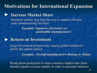 Motivations for International Expansion
  Increase Market Share
  Domestic market may lack the size to support efficient
  scale manufacturing facilities
          Example: Japanese electronics or
                    automobile manufacturers

  Return on Investment
  Large investment projects may require global markets to
  justify the capital outlays
           Example: Aircraft manufacturers Boeing or Airbus

  Weak patent protection in some countries implies that firms
  should expand overseas rapidly in order to preempt imitators
                                                                 87
 