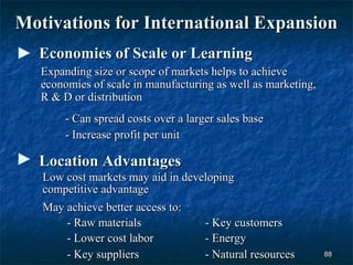 Motivations for International Expansion
  Economies of Scale or Learning
   Expanding size or scope of markets helps to achieve
   economies of scale in manufacturing as well as marketing,
   R & D or distribution
        - Can spread costs over a larger sales base
        - Increase profit per unit

  Location Advantages
   Low cost markets may aid in developing
   competitive advantage
   May achieve better access to:
       - Raw materials             - Key customers
       - Lower cost labor          - Energy
       - Key suppliers             - Natural resources         88
 