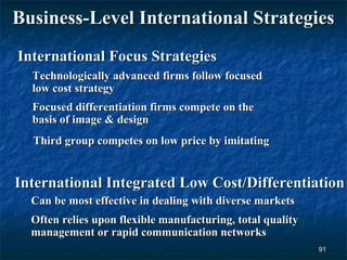 Business-Level International Strategies
International Focus Strategies
  Technologically advanced firms follow focused
  low cost strategy
  Focused differentiation firms compete on the
  basis of image & design
  Third group competes on low price by imitating


International Integrated Low Cost/Differentiation
  Can be most effective in dealing with diverse markets
  Often relies upon flexible manufacturing, total quality
  management or rapid communication networks
                                                            91
 