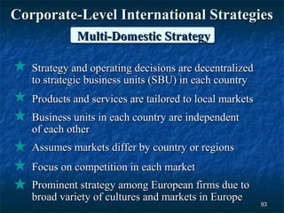 Corporate-Level International Strategies
             Multi-Domestic Strategy

   Strategy and operating decisions are decentralized
   to strategic business units (SBU) in each country
   Products and services are tailored to local markets
   Business units in each country are independent
   of each other
   Assumes markets differ by country or regions
   Focus on competition in each market
   Prominent strategy among European firms due to
   broad variety of cultures and markets in Europe
                                                         93
 