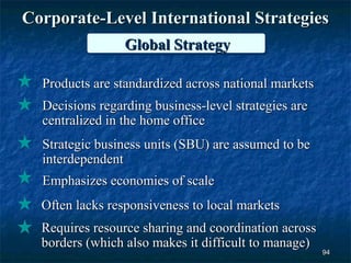 Corporate-Level International Strategies
                 Global Strategy

  Products are standardized across national markets
  Decisions regarding business-level strategies are
  centralized in the home office
  Strategic business units (SBU) are assumed to be
  interdependent
  Emphasizes economies of scale
  Often lacks responsiveness to local markets
  Requires resource sharing and coordination across
  borders (which also makes it difficult to manage)
                                                      94
 
