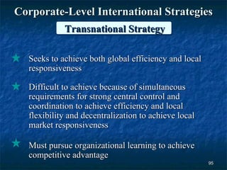 Corporate-Level International Strategies
            Transnational Strategy

  Seeks to achieve both global efficiency and local
  responsiveness

  Difficult to achieve because of simultaneous
  requirements for strong central control and
  coordination to achieve efficiency and local
  flexibility and decentralization to achieve local
  market responsiveness

  Must pursue organizational learning to achieve
  competitive advantage
                                                      95
 