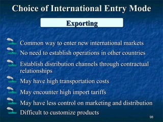 Choice of International Entry Mode
                   Exporting
                   Exporting

 Common way to enter new international markets
 No need to establish operations in other countries
 Establish distribution channels through contractual
 relationships
 May have high transportation costs
 May encounter high import tariffs
 May have less control on marketing and distribution
 Difficult to customize products
                                                       98
 