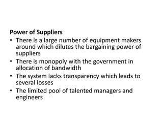 Power of Suppliers
• There is a large number of equipment makers
  around which dilutes the bargaining power of
  suppliers
• There is monopoly with the government in
  allocation of bandwidth
• The system lacks transparency which leads to
  several losses
• The limited pool of talented managers and
  engineers
 