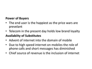 Power of Buyers
• The end user is the happiest as the price wars are
  prevelant
• Telecom in the present day holds low brand loyalty
Availabiity of Substitutes
• Advent of internet into the domain of mobile
• Due to high speed internet on mobiles the role of
  phone calls and short messages has diminished
• Chief source of revenue is the inclusion of internet
 