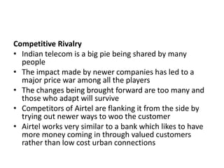 Competitive Rivalry
• Indian telecom is a big pie being shared by many
  people
• The impact made by newer companies has led to a
  major price war among all the players
• The changes being brought forward are too many and
  those who adapt will survive
• Competitors of Airtel are flanking it from the side by
  trying out newer ways to woo the customer
• Airtel works very similar to a bank which likes to have
  more money coming in through valued customers
  rather than low cost urban connections
 