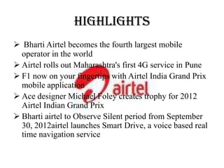 HIGHLIGHTS
 Bharti Airtel becomes the fourth largest mobile
  operator in the world
 Airtel rolls out Maharashtra's first 4G service in Pune
 F1 now on your fingertips with Airtel India Grand Prix
  mobile application
 Ace designer Michael Foley creates trophy for 2012
  Airtel Indian Grand Prix
 Bharti airtel to Observe Silent period from September
  30, 2012airtel launches Smart Drive, a voice based real
  time navigation service
 