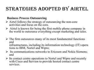 STRATEGIES ADOPTED BY AIRTEL
 Business Process Outsourcing
 Airtel follows the strategy of outsourcing the non-core
  activities and focus on the core.
 Airtel is known for being the first mobile phone company in
  the world to outsource everything except marketing and sales.

 The firm outsources many of its most fundamental functions
  and
  infrastructures, including its information technology (IT) opera
  tions to IBM, Nortel and Wipro;
 Its communications networks to Ericsson and Nokia Siemens;
  and
 Its contact centre operations to Nortel and Wipro and recently
  with Cisco and Servion to provide hosted contact centre
  services.
 