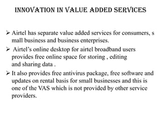INNOVATION IN VALUE ADDED SERVICES


 Airtel has separate value added services for consumers, s
  mall business and business enterprises.
 Airtel’s online desktop for airtel broadband users
  provides free online space for storing , editing
  and sharing data .
 It also provides free antivirus package, free software and
  updates on rental basis for small businesses and this is
  one of the VAS which is not provided by other service
  providers.
 