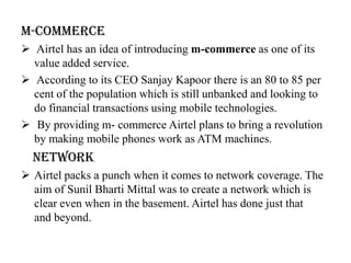 M-Commerce
 Airtel has an idea of introducing m-commerce as one of its
  value added service.
 According to its CEO Sanjay Kapoor there is an 80 to 85 per
  cent of the population which is still unbanked and looking to
  do financial transactions using mobile technologies.
 By providing m- commerce Airtel plans to bring a revolution
  by making mobile phones work as ATM machines.
  Network
 Airtel packs a punch when it comes to network coverage. The
  aim of Sunil Bharti Mittal was to create a network which is
  clear even when in the basement. Airtel has done just that
  and beyond.
 