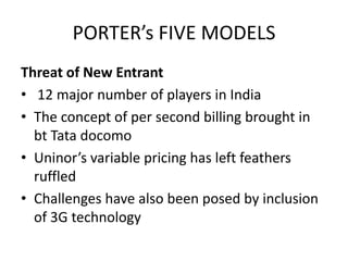PORTER’s FIVE MODELS
Threat of New Entrant
• 12 major number of players in India
• The concept of per second billing brought in
  bt Tata docomo
• Uninor’s variable pricing has left feathers
  ruffled
• Challenges have also been posed by inclusion
  of 3G technology
 