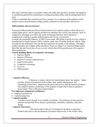 The value customers place on a product reflects the utility they get from a product, the happiness
or satisfaction gained from consuming or owning the product utility must be distinguished from
price.
Utility is something that customers get from a product. It is a function of the attributes of the
product such as its performance, design, quality, and point of sale and after-sale service.

Differentiation and cost structure

Toyota has differentiated itself from General motors by its superior quality, which allows it to
charge higher prices, and its superior productivity translates into a lower cost structure. Thus its
competitive advantage over GM is the result of strategies that have led to distinctive
competencies resulting in greater differentiation and a lower cost structure.
Consider the automobile Industry, In 2003 Toyota made 2402 dollar in profit on every vehicle it
manufactured in North America. GM in contrast, made only 178 dollar profit per vehicle. What
accounts for the difference? First has the best reputation for quality in the industry. The higher
quality translates into a higher utility and allows Toyota to charge 5 to 10 percent higher prices
than GM. Second Toyota has a lower cost per vehicle than GM in part because of its superior
labor productivity.
Generic Building Blocks of Competitive advantage:
    Superior Quality
    Superior Efficiency
    Superior Customer responsiveness
    Superior Innovation
    Competitive advantage
    Low cost
    Differentiation



1. Superior Efficiency:
                      A business is simply a device for transforming inputs into outputs. Inputs
       are basic factors of production such as labor, land, capital, management, and
       technological know-how. Outputs are the goods and services that the business produces.
       The simplest measure of efficiency is the quantity of inputs that it takes to produce a
       given output. That is efficiency outputs/Inputs.
Two important components of efficiency:
 Employee productivity
 Capital productivity.
2. Superior quality:
       A product can be thought of as a bundle of attributes. The attributes of many physical
       products include their form, features, performance, durability, reliability, style and
       design.
3. Superior Innovation:
                        Innovation refers to the act of creating new products or processes.
       Product innovation is the development of products that are new to the world or have


                                                11                 Einstein College of Engineering
 