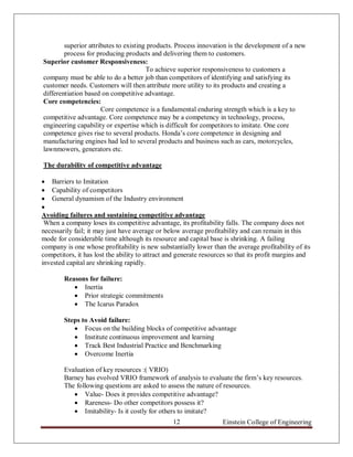 superior attributes to existing products. Process innovation is the development of a new
        process for producing products and delivering them to customers.
Superior customer Responsiveness:
                                       To achieve superior responsiveness to customers a
company must be able to do a better job than competitors of identifying and satisfying its
customer needs. Customers will then attribute more utility to its products and creating a
differentiation based on competitive advantage.
Core competencies:
                      Core competence is a fundamental enduring strength which is a key to
competitive advantage. Core competence may be a competency in technology, process,
engineering capability or expertise which is difficult for competitors to imitate. One core
competence gives rise to several products. Honda‟s core competence in designing and
manufacturing engines had led to several products and business such as cars, motorcycles,
lawnmowers, generators etc.

The durability of competitive advantage

 Barriers to Imitation
 Capability of competitors
 General dynamism of the Industry environment

Avoiding failures and sustaining competitive advantage
 When a company loses its competitive advantage, its profitability falls. The company does not
necessarily fail; it may just have average or below average profitability and can remain in this
mode for considerable time although its resource and capital base is shrinking. A failing
company is one whose profitability is new substantially lower than the average profitability of its
competitors, it has lost the ability to attract and generate resources so that its profit margins and
invested capital are shrinking rapidly.

        Reasons for failure:
            Inertia
            Prior strategic commitments
            The Icarus Paradox

        Steps to Avoid failure:
            Focus on the building blocks of competitive advantage
            Institute continuous improvement and learning
            Track Best Industrial Practice and Benchmarking
            Overcome Inertia

        Evaluation of key resources :( VRIO)
        Barney has evolved VRIO framework of analysis to evaluate the firm‟s key resources.
        The following questions are asked to assess the nature of resources.
            Value- Does it provides competitive advantage?
            Rareness- Do other competitors possess it?
            Imitability- Is it costly for others to imitate?
                                                 12                 Einstein College of Engineering
 