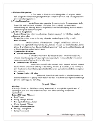 1. Horizontal integration:
                             A firm is said to follow horizontal integration if it acquires another
    firm that produces the same type of products the same type products with similar production
    process/marketing practices.
2. Vertical integration:
                         Vertical integration means the degree to which a firm operates vertically
    in multiple locations on an industry‟s value chain from extracting raw materials to
    manufacturing and retailing. Vertical integration occurs when a company produces its own
    inputs or disposes of its own outputs.
3. Backward Integration:
    Backward integration refers to performing a function previously provided by a supplier.
4. Forward integration:
    Forward integration means performing a function previously provided by a retailer.
    Diversification:
                     Diversification is considered to be a complex one because it involves a
    simultaneous departure from current business, familiar products and familiar markets. Firms
    choose diversification when the growth objectives are very high and it could not be achieved
    within the existing product/market scope.
    Types of diversification:
     Related diversification:
                         In related diversification the firm enters into a new business activity,
    which is linked in a company‟s existing business activity by commonality between one or
    more components of each activity‟s value chain.
     Unrelated diversification:
                             In unrelated diversification, the firm enters into new business area that
    has no obvious connection with any of the existing business. It is suitable, if the company‟s
    core functional skills are highly specialized and have few applications outside the company‟s
    core business.
     Concentric diversification:
                                     Concentric diversification is similar to related diversification
    as there are benefits of synergy when the new business is related to existing business through
    process, technology and marketing.

                                            Strategic Alliance
 Meaning:
 A strategic alliance is a formal relationship between two or more parties to pursue a set of
 agreed upon goals or to meet a critical business need while remaining independent
 organizations.
 Types of Strategic Alliances:
 Joint Venture
 Equity Strategic Alliance
 Non-equity Strategic Alliance
 Global Strategic Alliance
 Stages of Alliance operation:
 Strategy Development
 Partner Assessment
                                                  14                Einstein College of Engineering
 