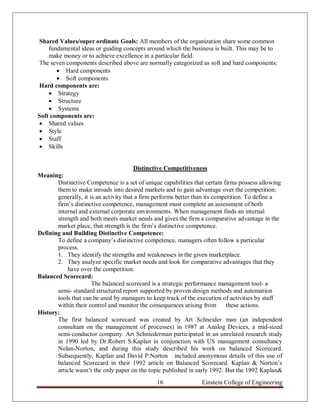 Shared Values/super ordinate Goals: All members of the organization share some common
    fundamental ideas or guiding concepts around which the business is built. This may be to
    make money or to achieve excellence in a particular field.
The seven components described above are normally categorized as soft and hard components:
        Hard components
        Soft components
Hard components are:
     Strategy
     Structure
     Systems
Soft components are:
 Shared values
 Style
 Staff
 Skills


                                        Distinctive Competitiveness
Meaning:
       Distinctive Competence is a set of unique capabilities that certain firms possess allowing
       them to make inroads into desired markets and to gain advantage over the competition;
       generally, it is an activity that a firm performs better than its competition. To define a
       firm‟s distinctive competence, management must complete an assessment of both
       internal and external corporate environments. When management finds an internal
       strength and both meets market needs and gives the firm a comparative advantage in the
       market place, that strength is the firm‟s distinctive competence.
Defining and Building Distinctive Competence:
       To define a company‟s distinctive competence, managers often follow a particular
       process.
       1. They identify the strengths and weaknesses in the given marketplace.
       2. They analyze specific market needs and look for comparative advantages that they
           have over the competition.
Balanced Scorecard:
                      The balanced scorecard is a strategic performance management tool- a
       semi- standard structured report supported by proven design methods and automation
       tools that can be used by managers to keep track of the execution of activities by staff
       within their control and monitor the consequences arising from        these actions.
History:
       The first balanced scorecard was created by Art Schneider man (an independent
       consultant on the management of processes) in 1987 at Analog Devices, a mid-sized
       semi-conductor company. Art Schniederman participated in an unrelated research study
       in 1990 led by Dr.Robert S.Kaplan in conjunction with US management consultancy
       Nolan-Norton, and during this study described his work on balanced Scorecard.
       Subsequently, Kaplan and David P.Norton included anonymous details of this use of
       balanced Scorecard in their 1992 article on Balanced Scorecard. Kaplan & Norton‟s
       article wasn‟t the only paper on the topic published in early 1992. But the 1992 Kaplan&
                                               16                Einstein College of Engineering
 