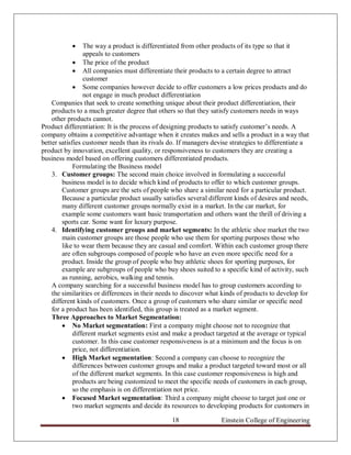      The way a product is differentiated from other products of its type so that it
                 appeals to customers
              The price of the product
              All companies must differentiate their products to a certain degree to attract
                 customer
              Some companies however decide to offer customers a low prices products and do
                 not engage in much product differentiation
    Companies that seek to create something unique about their product differentiation, their
    products to a much greater degree that others so that they satisfy customers needs in ways
    other products cannot.
Product differentiation: It is the process of designing products to satisfy customer‟s needs. A
company obtains a competitive advantage when it creates makes and sells a product in a way that
better satisfies customer needs than its rivals do. If managers devise strategies to differentiate a
product by innovation, excellent quality, or responsiveness to customers they are creating a
business model based on offering customers differentiated products.
             Formulating the Business model
    3. Customer groups: The second main choice involved in formulating a successful
        business model is to decide which kind of products to offer to which customer groups.
        Customer groups are the sets of people who share a similar need for a particular product.
        Because a particular product usually satisfies several different kinds of desires and needs,
        many different customer groups normally exist in a market. In the car market, for
        example some customers want basic transportation and others want the thrill of driving a
        sports car. Some want for luxury purpose.
    4. Identifying customer groups and market segments: In the athletic shoe market the two
        main customer groups are those people who use them for sporting purposes those who
        like to wear them because they are casual and comfort. Within each customer group there
        are often subgroups composed of people who have an even more specific need for a
        product. Inside the group of people who buy athletic shoes for sporting purposes, for
        example are subgroups of people who buy shoes suited to a specific kind of activity, such
        as running, aerobics, walking and tennis.
    A company searching for a successful business model has to group customers according to
    the similarities or differences in their needs to discover what kinds of products to develop for
    different kinds of customers. Once a group of customers who share similar or specific need
    for a product has been identified, this group is treated as a market segment.
    Three Approaches to Market Segmentation:
         No Market segmentation: First a company might choose not to recognize that
             different market segments exist and make a product targeted at the average or typical
             customer. In this case customer responsiveness is at a minimum and the focus is on
             price, not differentiation.
         High Market segmentation: Second a company can choose to recognize the
             differences between customer groups and make a product targeted toward most or all
             of the different market segments. In this case customer responsiveness is high and
             products are being customized to meet the specific needs of customers in each group,
             so the emphasis is on differentiation not price.
         Focused Market segmentation: Third a company might choose to target just one or
             two market segments and decide its resources to developing products for customers in

                                                18                 Einstein College of Engineering
 
