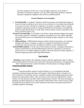 just these segments. In this case, it may be highly responsive to the needs of
       customers in only these segments, or it may offer a bare-bones product to undercut
       the prices charged by companies who do focus on differentiation.

                             Generic Business- level strategies:

  Cost leadership: A company‟s business model in pursuing a cost-leadership strategy is
   based on doing everything it can to lower its cost structure so it can make and sell goods
   or services at a lower cost than its competitors. In essence a company seeks to achieve
   competitive advantage and above average profitability by developing a cost leadership
   business model that positions it on the value creation frontier as close as possible to the
   lower costs/lower prices axis.
Focused Cost leadership: A cost leader is not always a large national company that targets
   the average customer. Sometimes a company can target one or a few market segments
   and successfully pursue cost leadership by developing the right strategies to serve those
   segments.
 Differentiation: A differentiation business model is based on pursuing a set of generic
   strategies that allows a company to achieve a competitive advantage by creating a
   product that customers perceive as different or distinct in some important way.
Focused Differentiation: A in the case of the focused cost leader, a company that pursues a
   business model based on focused differentiation chooses to specialize in serving the
   needs of one or two market segments of niches. One it has chosen its market segment. A
   focused company position itself using differentiation

                                         Gap Analysis

  Meaning: In gap Analysis, the strategist examines what the organization wants to achieve
(desired performance) and what it has really achieved (actual performance). The gap between
     what is desired and what is achieved widens as the time passes no strategy adopted.
Corporate portfolio Analysis

Meaning:
          Corporate portfolio analysis could be defined as a set of techniques that help
strategists in taking strategic decisions with regard to individual products or business in a
firm‟s portfolio. It is primarily used for competitive analysis and strategic planning in multi-
product and multi-business firms. They may also be used in less diversified firms, if these
consist of a main business and other minor complementary interests. The main advantages in
adopting a portfolio approach in a multi-product multi-business firm is that resources could
be targeted at the corporate level to those businesses that possess the greatest potential for
creating competitive advantage.




                                             19                Einstein College of Engineering
 