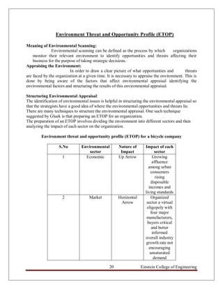 Environment Threat and Opportunity Profile (ETOP)

Meaning of Environmental Scanning:
               Environmental scanning can be defined as the process by which          organizations
    monitor their relevant environment to identify opportunities and threats affecting their
    business for the purpose of taking strategic decisions.
Appraising the Environment:
                         In order to draw a clear picture of what opportunities and         threats
are faced by the organization at a given time. It is necessary to appraise the environment. This is
done by being aware of the factors that affect environmental appraisal identifying the
environmental factors and structuring the results of this environmental appraisal.

Structuring Environmental Appraisal:
The identification of environmental issues is helpful in structuring the environmental appraisal so
that the strategists have a good idea of where the environmental opportunities and threats lie.
There are many techniques to structure the environmental appraisal. One such technique
suggested by Gluek is that preparing an ETOP for an organization.
The preparation of an ETOP involves dividing the environment into different sectors and then
analyzing the impact of each sector on the organization.

        Environment threat and opportunity profile (ETOP) for a bicycle company

                   S.No         Environmental        Nature of       Impact of each
                                    sector            Impact               sector
                     1            Economic           Up Arrow            Growing
                                                                         affluence
                                                                       among urban
                                                                        consumers
                                                                           rising
                                                                        disposable
                                                                       incomes and
                                                                     living standards
                     2              Market           Horizontal         Organized
                                                      Arrow           sector a virtual
                                                                      oligopoly with
                                                                        four major
                                                                      manufacturers,
                                                                      buyers critical
                                                                         and better
                                                                         informed
                                                                     overall industry
                                                                     growth rate not
                                                                       encouraging
                                                                        unsaturated
                                                                          demand

                                                20                Einstein College of Engineering
 