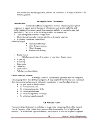 last step because the employees lose jobs and it is considered to be a sign of failure of the
       top management.


                                 Strategy in Global Environment
   Introduction:
                   In international business operations business enterprises pursue global
   expansion to support generic business level strategies such as cost leadership and
   differentiation. Companies expand their operations globally in order to increase their
   profitability. They perform the following activities towards this end.
    Transferring their distinctive competencies
    Dispersing various value creation activities to favorable locations
    Exploiting experience curve effects.
Global Strategies:
                    International Strategy
                    Multi-domestic strategy
                    Global Strategy
                    Transnational Strategy

      Entry Mode:
             Global companies have five options to enter into a foreign market
      Exporting
      Licensing
      Franchising
      Subsidiary
      Joint venture
      Wholly owned subsidiaries

Global Strategic Alliance:
                          A strategic alliance is a cooperative agreement between companies
who are competitors from different companies. It may take the form of formal joint venture or
short-term contractual agreement with equity participation or issue-based participation.
         To gain access to foreign market
         To reduce financial risk
         To bring complementary skills
         To reduce political risks
         To achieve competitive advantage
         To set technological standards


                                          GE Nine-cell Matrix

This corporate portfolio analysis technique is based on the pioneering efforts of the General
Electric Company of the United States, supported by the consulting firm of McKinsey&
company. The vertical axis represents industry attractiveness, which is a weighted composite

                                                24                 Einstein College of Engineering
 