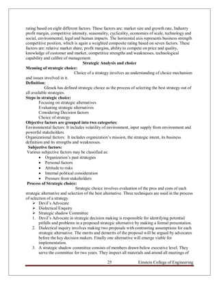 rating based on eight different factors. These factors are: market size and growth rate, Industry
profit margin, competitive intensity, seasonality, cyclicality, economies of scale, technology and
social, environmental, legal and human impacts. The horizontal axis represents business strength
competitive position, which is again a weighted composite rating based on seven factors. These
factors are: relative market share, profit margins, ability to compete on price and quality,
knowledge of customer and market, competitive strengths and weaknesses, technological
capability and calibre of management.
                                    Strategic Analysis and choice
Meaning of strategic choice:
                               Choice of a strategy involves an understanding of choice mechanism
and issues involved in it.
Definition:
            Gleuek has defined strategic choice as the process of selecting the best strategy out of
all available strategies.
Steps in strategic choice:
        Focusing on strategic alternatives
        Evaluating strategic alternatives
        Considering Decision factors
        Choice of strategy
Objective factors are grouped into two categories:
Environmental factors: It includes volatility of environment, input supply from environment and
powerful stakeholders.
Organizational factors: It includes organization‟s mission, the strategic intent, its business
definition and its strengths and weaknesses.
 Subjective factors:
 Various subjective factors may be classified as:
         Organization‟s past strategies
         Personal factors
         Attitude to risks
         Internal political consideration
         Pressure from stakeholders
 Process of Strategic choice:
                               Strategic choice involves evaluation of the pros and cons of each
strategic alternative and selection of the best alternative. Three techniques are used in the process
of selection of a strategy.
      Devil‟s Advocate
      Dialectical Enquiry
      Strategic shadow Committee
     1. Devil‟s Advocate in strategic decision making is responsible for identifying potential
        pitfalls and problems in a proposed strategic alternative by making a formal presentation.
     2. Dialectical inquiry involves making two proposals with contrasting assumptions for each
        strategic alternative. The merits and demerits of the proposal will be argued by advocates
        before the key decision makers. Finally one alternative will emerge viable for
        implementation.
     3. A strategic shadow committee consists of members drawn below executive level. They
        serve the committee for two years. They inspect all materials and attend all meetings of

                                                 25                 Einstein College of Engineering
 
