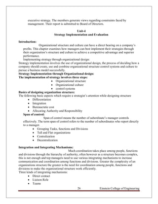 executive strategy. The members generate views regarding constraints faced by
       management. Their report is submitted to Board of Directors.

                                           Unit-4
                            Strategy Implementation and Evaluation

Introduction:
                  Organizational structure and culture can have a direct bearing on a company‟s
    profits. This chapter examines how managers can best implement their strategies through
    their organization‟s structure and culture to achieve a competitive advantage and superior
    performance.
    Implementing strategy through organizational design:
Strategy implementation involves the use of organizational design, the process of deciding how a
company should create, use and combine organizational structure control systems and culture to
pursue a business model successfully.
Strategy Implementation through Organizational design:
The implementation of strategy involves three steps:
                             Organizational structure
                             Organizational culture
                             control systems
Basics of designing organization structure:
The following basic aspects which require a strategist‟s attention while designing structure
         Differentiation
         Integration
         Bureaucratic cost
         Allocating Authority and Responsibility
    Span of control:
                     Span of control means the number of subordinate‟s manager controls
    effectively. The term span of control refers to the number of subordinates who report directly
    to a manager.
              Grouping Tasks, functions and Divisions
              Tall and Flat organizations
              Centralization
              Decentralization

Integration and Integrating Mechanisms:
                                          Much coordination takes place among people, functions
and divisions through the hierarchy of authority, often however as a structure becomes complex,
this is not enough and top managers need to use various integrating mechanisms to increase
communication and coordination among functions and divisions. Greater the complexity of an
organizations structure the greater is the need for coordination among people, functions and
divisions to make the organizational structure work efficiently.
Three kinds of integrating mechanisms:
          Direct contact
          Liaison Role
          Teams
                                               26                Einstein College of Engineering
 