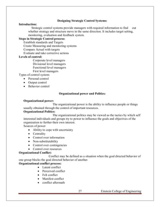 Designing Strategic Control Systems:
Introduction:
          Strategic control systems provide managers with required information to find out
       whether strategy and structure move in the same direction. It includes target setting,
       monitoring, evaluation and feedback system.
Steps in Strategic Control process:
    Establish standards and Targets
    Create Measuring and monitoring systems
    Compare Actual with targets
    Evaluate and take corrective actions
Levels of control:
            Corporate level managers
            Divisional level managers
            Functional level managers
            First level managers
Types of control system:
     Personal control
     Output control
     Behavior control

                               Organizational power and Politics:

   Organizational power:
                           The organizational power is the ability to influence people or things
   usually obtained through the control of important resources.
   Organizational Politics:
                           The organizational politics may be viewed as the tactics by which self
   interested individuals and groups try to power to influence the goals and objectives of the
   organization to further their own interest.
   Sources of power
        Ability to cope with uncertainty
        Centrality
        Control over information
        Non-substitutability
        Control over contingencies
        Control over resources
Organizational Conflict:
                        Conflict may be defined as a situation when the goal directed behavior of
one group blocks the goal directed behavior of another.
Organizational conflict process:
                Latent conflict
                Perceived conflict
                Felt conflict
                Manifest conflict
                conflict aftermath

                                               27                Einstein College of Engineering
 