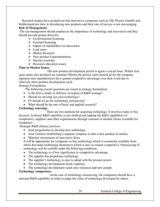 Research studies have pointed out that innovative companies such as 3M, Procter Gamble and
Rubbermaid are slow in introducing new products and their rate of success is not encouraging
Role of Management:
 The top management should emphasize the importance of technology and innovation and they
should provide proper direction.
         Environmental Scanning:
         External Scanning
         Impact of stakeholders on innovation
         Lead users
         Market Research
         New product Experimentation
         Internal scanning
         Resource allocation issues
Time to Market Issues:
                        The new product development period is again a crucial issue. Within four
years many new products are imitated. Shorter the period, more beneficial for the company.
Japanese auto manufacturers have gained competitive advantage over their rivals due to
relatively short product development cycle.
Strategy Formulation:
      The following crucial questions are raised in strategy formulation
     Is the firm a leader or follower in respect of R&D strategy?
     Should we develop our own technology?
     Or should we go for technology outsourcing?
     What should be the mix of basic and applied research?
Technology sourcing:
                       There are two methods for acquiring technology. It involves make or buy
decision. In-house R&D capability is one method and tapping the R&D capabilities of
competitors, suppliers and other organizations through contracts is another choice available for
companies.
 Strategic R&D alliance involves
     Joint programmes to develop new technology
     Joint ventures establishing a separate company to take a new product to market.
     Minority investments in innovative firms.
    It will be appropriate for companies to buy technology which is commonly available from
    others but make technology themselves which is rare, to remain competitive. Outsourcing of
    technology will be suitable under the following conditions.
     The technology is of low significance to competitive advantage
     The supplier has proprietary technology
     The supplier‟s technology is easy to adopt with the present system
     The technology development needs expertise
     The technology development needs new resources and new people
Technology competence:
                          In the case of technology outsourcing, the companies should have a
minimal R&D capability in order to judge the value of technology developed by others.



                                               29                Einstein College of Engineering
 