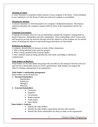 Meaning of vision:
A vision statement is sometimes called a picture of your company in the future. Vision statement
is your inspiration; it is the dream of what you want your company to accomplish.

Meaning for mission:
A mission statement is a brief description of a company‟s fundamental purpose. The mission
statement articulates the company‟s purpose both for those in the organizations and for the
public.

Corporate Governance:
Corporate Governance involves a set of relationships amongst the company‟s management its
board of directors, shareholders and other stakeholders. These relationships which various rules
and incentives provide the structure through which the objectives of the company are set and the
means of attaining the objectives and monitoring performance are determined.

Definition for Business:
A company should define its business in terms of three dimensions:
1. Who is being satisfied (what customer groups)
2. What is being satisfied (what customer needs)
3. How customer needs are being satisfied (by what skills, knowledge or distinctive
competencies)

Stake holders in Business:
Stake holders are the individuals and groups who can affect by the strategic outcomes achieved
and who have enforceable claims on a firm‟s performance. Stake holders can support the
effective strategic management of an organization.

Stake holder’s relationship management
Stake holders can be divided into:
1. Internal Stakeholders
          Shareholders
          Employees
          Managers
          Directors
2. External Stakeholders
                 Customers
                 Suppliers
                 Government
                 Banks/creditors
                 Trade unions
                 Mass Media
Stake holder’s Analysis:
                 Identify the stake holders.
                 Identify the stake holders expectations interests and concerns
                 Identify the claims stakeholders are likely to make on the organization


                                               3                Einstein College of Engineering
 