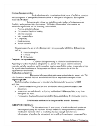 Strategy Implementation:
                          To develop innovative organizations deployment of sufficient resources
and development of appropriate culture are crucial at all stages of new product development.
Innovative Culture:
                    Entrepreneurial culture is a part of innovative culture which presupposes
flexibility and dynamism into the structure. “Diffusion of Innovation” observes that an
innovative organization has the following characteristics.
     Positive Attitude to change
     Decentralized Decision Making
     Informal structure
     Inter connectedness
     Complexity
     Slack resources
     System openness

    The employees who are involved in innovative process usually fulfill three different roles
    such as:
              Product champion
              Sponsor
              Orchestrator
Corporate entrepreneurship:
                            Corporate Entrepreneurship is also known as intrapreneurship.
According to Gifford Pinchot an intrapreneur is a person who focuses on innovation and
creativity and who transforms and dreams of an idea into a profitable venture by operating within
the organizational environment. Intrapreneur acts like an entrepreneur but within the
organizational environment.
Evaluation and control:
                        The purpose of research is to gain more productivity at a speedy rate. The
effectiveness of research function is evaluated in different ways in various organizations.
Improving R&D:
    The following best practices can be considered as benchmark for a company‟s R&D
activities.
     Corporate and business goals are well defined and clearly communicated to R&D
         department.
     Investments are made in order to develop multinational R&D capabilities to tap ideas
         throughout the world.
     Formal, cross functional teams are created for basic, applied and developmental projects.

                   New Business models and strategies for the Internet Economy

INTERNET ECONOMY:
                        The internet economy is an economy is based on electronic goods and
     services produced by the electronic business and traded through electronic commerce.
     The Internet Economy refers to conducting business through markets whose
     infrastructure is based on the internet and world-wide web. An internet economy differs


                                               30                Einstein College of Engineering
 