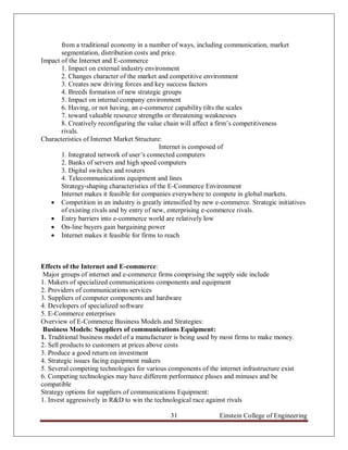 from a traditional economy in a number of ways, including communication, market
       segmentation, distribution costs and price.
Impact of the Internet and E-commerce
       1. Impact on external industry environment
       2. Changes character of the market and competitive environment
       3. Creates new driving forces and key success factors
       4. Breeds formation of new strategic groups
       5. Impact on internal company environment
       6. Having, or not having, an e-commerce capability tilts the scales
       7. toward valuable resource strengths or threatening weaknesses
       8. Creatively reconfiguring the value chain will affect a firm‟s competitiveness
       rivals.
Characteristics of Internet Market Structure:
                                            Internet is composed of
       1. Integrated network of user‟s connected computers
       2. Banks of servers and high speed computers
       3. Digital switches and routers
       4. Telecommunications equipment and lines
       Strategy-shaping characteristics of the E-Commerce Environment
       Internet makes it feasible for companies everywhere to compete in global markets.
    Competition in an industry is greatly intensified by new e-commerce. Strategic initiatives
       of existing rivals and by entry of new, enterprising e-commerce rivals.
    Entry barriers into e-commerce world are relatively low
    On-line buyers gain bargaining power
    Internet makes it feasible for firms to reach



Effects of the Internet and E-commerce:
 Major groups of internet and e-commerce firms comprising the supply side include
1. Makers of specialized communications components and equipment
2. Providers of communications services
3. Suppliers of computer components and hardware
4. Developers of specialized software
5. E-Commerce enterprises
Overview of E-Commerce Business Models and Strategies:
 Business Models: Suppliers of communications Equipment:
1. Traditional business model of a manufacturer is being used by most firms to make money.
2. Sell products to customers at prices above costs
3. Produce a good return on investment
4. Strategic issues facing equipment makers
5. Several competing technologies for various components of the internet infrastructure exist
6. Competing technologies may have different performance pluses and minuses and be
compatible
Strategy options for suppliers of communications Equipment:
1. Invest aggressively in R&D to win the technological race against rivals

                                               31                Einstein College of Engineering
 