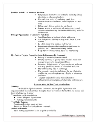 Business Models: E-Commerce Retailers:
                            Sell products at or below cost and make money by selling
                             advertising to other merchandisers
                            Use traditional model of purchasing goods from
                             manufacturers and distributors, marketing items at a web
                             store
                            Filling orders from inventory at a warehouse
                            Operate website to market and sell product/ service and
                             outsource manufacturing, distribution and delivery activities
                             to specialists.
Strategic Approaches: E-Commerce Retailers:
                            Spend heavily on advertising to build widespread
                            Add new product offerings to help attract traffic to firm‟s
                             website.
                            Be a first-mover or at worst on early mover
                            Pay consideration attention to website attractiveness to
                             generate “buzz” about the site among surfers
                            Keep the web site innovative, fresh, and entertaining

Key Success Factors: Competing in the E-Commerce Environment:
                             Employ an innovative business model
                             Develop capability to quickly adjust business model and
                               strategy to respond to changing conditions
                             Focus on a limited number of competencies and perform a
                               relatively specialized number of value chain activities
                             Stay on the cutting edge of technology
                             Use innovative marketing techniques that are efficient in
                               reaching the targeted audience and effective in stimulating
                               purchases
                             Engineer an electronic value chain that enables
                               differentiation or lower costs or better value for the money.

                               Strategic issues for Non-Profit organizations
Meaning:
        “A non-profit organizations also known as a not-for- profit organization is an
organization that does not distribute its surplus funds to owners or shareholders, but instead uses
them to help pursue its goals/
Types of non-profit-organizations:
    Private non-profit organizations
    Public governmental units
Two Major Reasons:
   Society needs certain goods services
   Private not for profit organization are exempted.
Sources of Revenue:
   Profit making organization (Sales of goods or services)

                                                33                 Einstein College of Engineering
 