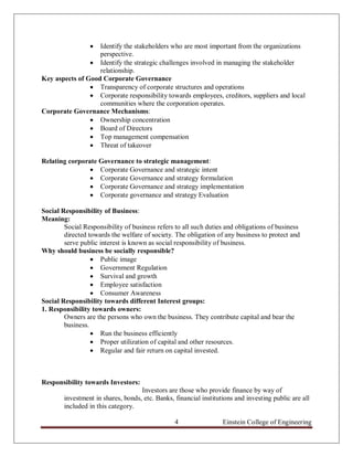  Identify the stakeholders who are most important from the organizations
                   perspective.
                 Identify the strategic challenges involved in managing the stakeholder
                   relationship.
Key aspects of Good Corporate Governance
                 Transparency of corporate structures and operations
                 Corporate responsibility towards employees, creditors, suppliers and local
                   communities where the corporation operates.
Corporate Governance Mechanisms:
                 Ownership concentration
                 Board of Directors
                 Top management compensation
                 Threat of takeover

Relating corporate Governance to strategic management:
                 Corporate Governance and strategic intent
                 Corporate Governance and strategy formulation
                 Corporate Governance and strategy implementation
                 Corporate governance and strategy Evaluation

Social Responsibility of Business:
Meaning:
        Social Responsibility of business refers to all such duties and obligations of business
        directed towards the welfare of society. The obligation of any business to protect and
        serve public interest is known as social responsibility of business.
Why should business be socially responsible?
                   Public image
                   Government Regulation
                   Survival and growth
                   Employee satisfaction
                   Consumer Awareness
Social Responsibility towards different Interest groups:
1. Responsibility towards owners:
        Owners are the persons who own the business. They contribute capital and bear the
        business.
                   Run the business efficiently
                   Proper utilization of capital and other resources.
                   Regular and fair return on capital invested.



Responsibility towards Investors:
                                    Investors are those who provide finance by way of
        investment in shares, bonds, etc. Banks, financial institutions and investing public are all
        included in this category.

                                                 4                 Einstein College of Engineering
 