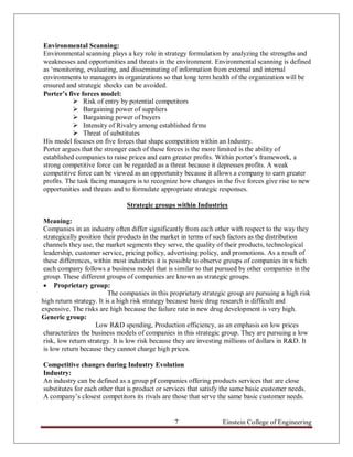 Environmental Scanning:
Environmental scanning plays a key role in strategy formulation by analyzing the strengths and
weaknesses and opportunities and threats in the environment. Environmental scanning is defined
as „monitoring, evaluating, and disseminating of information from external and internal
environments to managers in organizations so that long term health of the organization will be
ensured and strategic shocks can be avoided.
Porter’s five forces model:
            Risk of entry by potential competitors
            Bargaining power of suppliers
            Bargaining power of buyers
            Intensity of Rivalry among established firms
            Threat of substitutes
His model focuses on five forces that shape competition within an Industry.
Porter argues that the stronger each of these forces is the more limited is the ability of
established companies to raise prices and earn greater profits. Within porter‟s framework, a
strong competitive force can be regarded as a threat because it depresses profits. A weak
competitive force can be viewed as an opportunity because it allows a company to earn greater
profits. The task facing managers is to recognize how changes in the five forces give rise to new
opportunities and threats and to formulate appropriate strategic responses.

                               Strategic groups within Industries

 Meaning:
 Companies in an industry often differ significantly from each other with respect to the way they
 strategically position their products in the market in terms of such factors as the distribution
 channels they use, the market segments they serve, the quality of their products, technological
 leadership, customer service, pricing policy, advertising policy, and promotions. As a result of
 these differences, within most industries it is possible to observe groups of companies in which
 each company follows a business model that is similar to that pursued by other companies in the
 group. These different groups of companies are known as strategic groups.
  Proprietary group:
                          The companies in this proprietary strategic group are pursuing a high risk
high return strategy. It is a high risk strategy because basic drug research is difficult and
expensive. The risks are high because the failure rate in new drug development is very high.
Generic group:
                     Low R&D spending, Production efficiency, as an emphasis on low prices
 characterizes the business models of companies in this strategic group. They are pursuing a low
 risk, low return strategy. It is low risk because they are investing millions of dollars in R&D. It
 is low return because they cannot charge high prices.

Competitive changes during Industry Evolution
Industry:
An industry can be defined as a group pf companies offering products services that are close
substitutes for each other that is product or services that satisfy the same basic customer needs.
A company‟s closest competitors its rivals are those that serve the same basic customer needs.


                                                 7                 Einstein College of Engineering
 