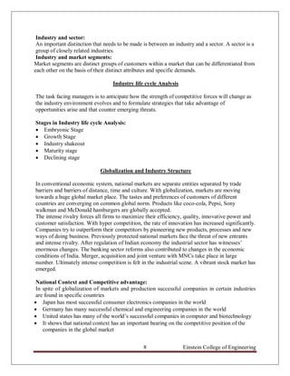 Industry and sector:
 An important distinction that needs to be made is between an industry and a sector. A sector is a
 group of closely related industries.
 Industry and market segments:
Market segments are distinct groups of customers within a market that can be differentiated from
each other on the basis of their distinct attributes and specific demands.

                                   Industry life cycle Analysis

The task facing managers is to anticipate how the strength of competitive forces will change as
the industry environment evolves and to formulate strategies that take advantage of
opportunities arise and that counter emerging threats.

Stages in Industry life cycle Analysis:
 Embryonic Stage
 Growth Stage
 Industry shakeout
 Maturity stage
 Declining stage

                             Globalization and Industry Structure

In conventional economic system, national markets are separate entities separated by trade
barriers and barriers of distance, time and culture. With globalization, markets are moving
towards a huge global market place. The tastes and preferences of customers of different
countries are converging on common global norm. Products like coco-cola, Pepsi, Sony
walkman and McDonald hamburgers are globally accepted.
The intense rivalry forces all firms to maximize their efficiency, quality, innovative power and
customer satisfaction. With hyper competition, the rate of innovation has increased significantly.
Companies try to outperform their competitors by pioneering new products, processes and new
ways of doing business. Previously protected national markets face the threat of new entrants
and intense rivalry. After regulation of Indian economy the industrial sector has witnesses‟
enormous changes. The banking sector reforms also contributed to changes in the economic
conditions of India. Merger, acquisition and joint venture with MNCs take place in large
number. Ultimately intense competition is felt in the industrial scene. A vibrant stock market has
emerged.

 National Context and Competitive advantage:
 In spite of globalization of markets and production successful companies in certain industries
 are found in specific countries
 Japan has most successful consumer electronics companies in the world
 Germany has many successful chemical and engineering companies in the world
 United states has many of the world‟s successful companies in computer and biotechnology
 It shows that national context has an important bearing on the competitive position of the
    companies in the global market


                                                8                 Einstein College of Engineering
 