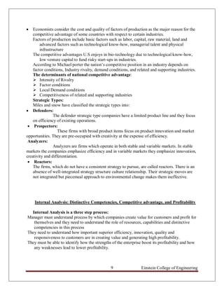    Economists consider the cost and quality of factors of production as the major reason for the
    competitive advantage of some countries with respect to certain industries.
    Factors of production include basic factors such as labor, capital, raw material, land and
        advanced factors such as technological know-how, managerial talent and physical
        infrastructure
    The competitive advantages U.S enjoys in bio-technology due to technological know-how,
        low venture capital to fund risky start-ups in industries.
    According to Michael porter the nation‟s competitive position in an industry depends on
    factor conditions, Industry rivalry, demand conditions, and related and supporting industries.
    The determinants of national competitive advantage:
     Intensity of Rivalry
     Factor conditions
     Local Demand conditions
     Competitiveness of related and supporting industries
    Strategic Types:
    Miles and snow have classified the strategic types into:
 Defenders:
                The defender strategic type companies have a limited product line and they focus
    on efficiency of existing operations.
  Prospectors:
                   These firms with broad product items focus on product innovation and market
opportunities. They are pre-occupied with creativity at the expense of efficiency.
 Analyzers:
                Analyzers are firms which operate in both stable and variable markets. In stable
markets the companies emphasize efficiency and in variable markets they emphasize innovation,
creativity and differentiation.
  Reactors:
    The firms, which do not have a consistent strategy to pursue, are called reactors. There is an
    absence of well-integrated strategy structure culture relationship. Their strategic moves are
    not integrated but piecemeal approach to environmental change makes them ineffective.




    Internal Analysis: Distinctive Competencies, Competitive advantage, and Profitability

  Internal Analysis is a three step process:
Manager must understand process by which companies create value for customers and profit for
   themselves and they need to understand the role of resources, capabilities and distinctive
   competencies in this process
They need to understand how important superior efficiency, innovation, quality and
   responsiveness to customers are in creating value and generating high profitability.
They must be able to identify how the strengths of the enterprise boost its profitability and how
   any weaknesses lead to lower profitability.



                                                9                 Einstein College of Engineering
 