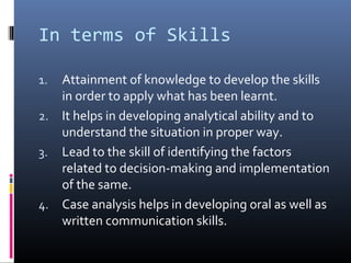 In terms of Skills

1. Attainment of knowledge to develop the skills
   in order to apply what has been learnt.
2. It helps in developing analytical ability and to
   understand the situation in proper way.
3. Lead to the skill of identifying the factors
   related to decision-making and implementation
   of the same.
4. Case analysis helps in developing oral as well as
   written communication skills.
 