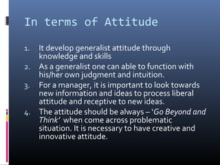 In terms of Attitude

1. It develop generalist attitude through
   knowledge and skills
2. As a generalist one can able to function with
   his/her own judgment and intuition.
3. For a manager, it is important to look towards
   new information and ideas to process liberal
   attitude and receptive to new ideas.
4. The attitude should be always – ‘Go Beyond and
   Think’ when come across problematic
   situation. It is necessary to have creative and
   innovative attitude.
 