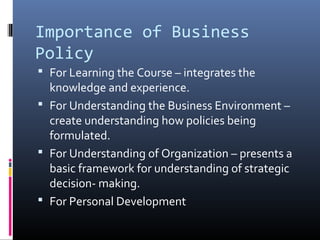 Importance of Business
Policy
 For Learning the Course – integrates the
  knowledge and experience.
 For Understanding the Business Environment –
  create understanding how policies being
  formulated.
 For Understanding of Organization – presents a
  basic framework for understanding of strategic
  decision- making.
 For Personal Development
 