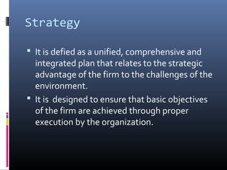 Strategy

 It is defied as a unified, comprehensive and
  integrated plan that relates to the strategic
  advantage of the firm to the challenges of the
  environment.
 It is designed to ensure that basic objectives
  of the firm are achieved through proper
  execution by the organization.
 