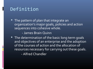 Definition

 The pattern of plan that integrate an
  organization’s major goals, policies and action
  sequences into cohesive whole.
        - James Brain Quinn
 The determination of the basic long term goals
  and objectives of an enterprise and the adoption
  of the courses of action and the allocation of
  resources necessary for carrying out these goals.
       - Alfred Chandler
 