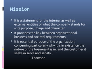 Mission

 It is a statement for the internal as well as
  external entities of what the company stands for
  – its purpose, image and character.
 It provides the link between organizational
  business and societal requirements.
 It is essential purpose of the organization,
  concerning particularly why it is in existence the
  nature of the business it is in, and the customer it
  seeks in serve and satisfy
              - Thomson
 